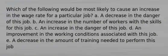 Which of the following would be most likely to cause an increase in the wage rate for a particular job? a. A decrease in the danger of this job. b. An increase in the number of workers with the skills for this job. c. An increase in the danger of this job. d. An improvement in the working conditions associated with this job. e. A decrease in the amount of training needed to perform this job