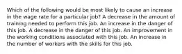 Which of the following would be most likely to cause an increase in the wage rate for a particular job? A decrease in the amount of training needed to perform this job. An increase in the danger of this job. A decrease in the danger of this job. An improvement in the working conditions associated with this job. An increase in the number of workers with the skills for this job.