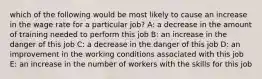 which of the following would be most likely to cause an increase in the wage rate for a particular job? A: a decrease in the amount of training needed to perform this job B: an increase in the danger of this job C: a decrease in the danger of this job D: an improvement in the working conditions associated with this job E: an increase in the number of workers with the skills for this job