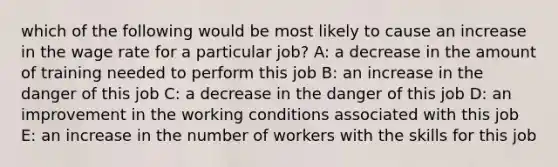 which of the following would be most likely to cause an increase in the wage rate for a particular job? A: a decrease in the amount of training needed to perform this job B: an increase in the danger of this job C: a decrease in the danger of this job D: an improvement in the working conditions associated with this job E: an increase in the number of workers with the skills for this job