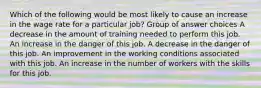 Which of the following would be most likely to cause an increase in the wage rate for a particular job? Group of answer choices A decrease in the amount of training needed to perform this job. An increase in the danger of this job. A decrease in the danger of this job. An improvement in the working conditions associated with this job. An increase in the number of workers with the skills for this job.