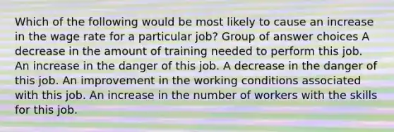 Which of the following would be most likely to cause an increase in the wage rate for a particular job? Group of answer choices A decrease in the amount of training needed to perform this job. An increase in the danger of this job. A decrease in the danger of this job. An improvement in the working conditions associated with this job. An increase in the number of workers with the skills for this job.