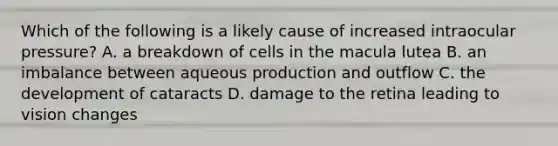 Which of the following is a likely cause of increased intraocular pressure? A. a breakdown of cells in the macula lutea B. an imbalance between aqueous production and outflow C. the development of cataracts D. damage to the retina leading to vision changes