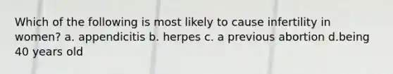 Which of the following is most likely to cause infertility in women? a. appendicitis b. herpes c. a previous abortion d.being 40 years old