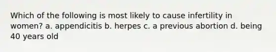 Which of the following is most likely to cause infertility in women? a. appendicitis b. herpes c. a previous abortion d. being 40 years old