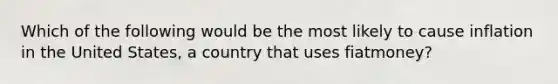 Which of the following would be the most likely to cause inflation in the United States, a country that uses fiatmoney?