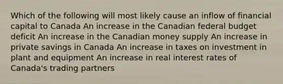 Which of the following will most likely cause an inflow of financial capital to Canada An increase in the Canadian federal budget deficit An increase in the Canadian money supply An increase in private savings in Canada An increase in taxes on investment in plant and equipment An increase in real interest rates of Canada's trading partners