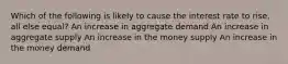 Which of the following is likely to cause the interest rate to rise, all else equal? An increase in aggregate demand An increase in aggregate supply An increase in the money supply An increase in the money demand