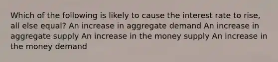 Which of the following is likely to cause the interest rate to rise, all else equal? An increase in aggregate demand An increase in aggregate supply An increase in the money supply An increase in the money demand