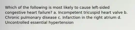 Which of the following is most likely to cause left-sided congestive heart failure? a. Incompetent tricuspid heart valve b. Chronic pulmonary disease c. Infarction in the right atrium d. Uncontrolled essential hypertension