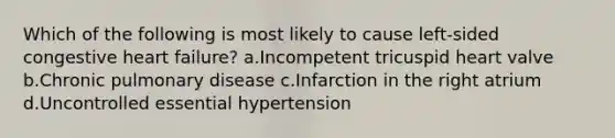 Which of the following is most likely to cause left-sided congestive heart failure? a.Incompetent tricuspid heart valve b.Chronic pulmonary disease c.Infarction in the right atrium d.Uncontrolled essential hypertension