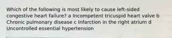 Which of the following is most likely to cause left-sided congestive heart failure? a Incompetent tricuspid heart valve b Chronic pulmonary disease c Infarction in the right atrium d Uncontrolled essential hypertension