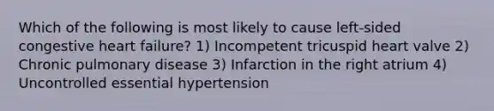 Which of the following is most likely to cause left-sided congestive heart failure? 1) Incompetent tricuspid heart valve 2) Chronic pulmonary disease 3) Infarction in the right atrium 4) Uncontrolled essential hypertension