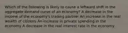 Which of the following is likely to cause a leftward shift in the aggregate demand curve of an economy? A decrease in the income of the economy's trading partner An increase in the real wealth of citizens An increase in private spending in the economy A decrease in the real interest rate in the economy