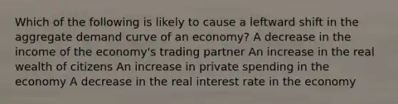 Which of the following is likely to cause a leftward shift in the aggregate demand curve of an economy? A decrease in the income of the economy's trading partner An increase in the real wealth of citizens An increase in private spending in the economy A decrease in the real interest rate in the economy