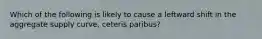 Which of the following is likely to cause a leftward shift in the aggregate supply curve, ceteris paribus?