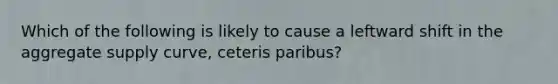 Which of the following is likely to cause a leftward shift in the aggregate supply curve, ceteris paribus?