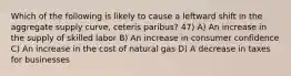 Which of the following is likely to cause a leftward shift in the aggregate supply curve, ceteris paribus? 47) A) An increase in the supply of skilled labor B) An increase in consumer confidence C) An increase in the cost of natural gas D) A decrease in taxes for businesses