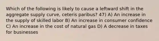 Which of the following is likely to cause a leftward shift in the aggregate supply curve, ceteris paribus? 47) A) An increase in the supply of skilled labor B) An increase in consumer confidence C) An increase in the cost of natural gas D) A decrease in taxes for businesses