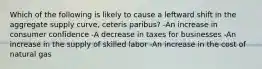 Which of the following is likely to cause a leftward shift in the aggregate supply curve, ceteris paribus? -An increase in consumer confidence -A decrease in taxes for businesses -An increase in the supply of skilled labor -An increase in the cost of natural gas