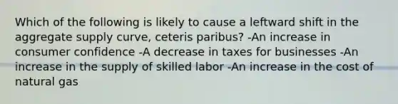 Which of the following is likely to cause a leftward shift in the aggregate supply curve, ceteris paribus? -An increase in consumer confidence -A decrease in taxes for businesses -An increase in the supply of skilled labor -An increase in the cost of natural gas