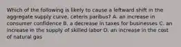 Which of the following is likely to cause a leftward shift in the aggregate supply curve, ceteris paribus? A. an increase in consumer confidence B. a decrease in taxes for businesses C. an increase in the supply of skilled labor D. an increase in the cost of natural gas