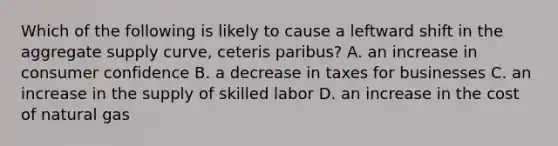 Which of the following is likely to cause a leftward shift in the aggregate supply curve, ceteris paribus? A. an increase in consumer confidence B. a decrease in taxes for businesses C. an increase in the supply of skilled labor D. an increase in the cost of natural gas