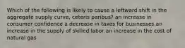 Which of the following is likely to cause a leftward shift in the aggregate supply curve, ceteris paribus? an increase in consumer confidence a decrease in taxes for businesses an increase in the supply of skilled labor an increase in the cost of natural gas