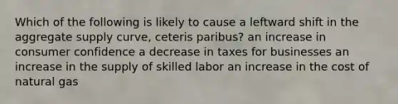 Which of the following is likely to cause a leftward shift in the aggregate supply curve, ceteris paribus? an increase in consumer confidence a decrease in taxes for businesses an increase in the supply of skilled labor an increase in the cost of natural gas