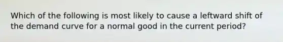 Which of the following is most likely to cause a leftward shift of the demand curve for a normal good in the current period?