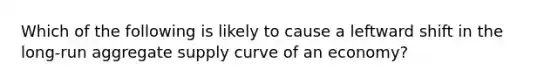 Which of the following is likely to cause a leftward shift in the long-run aggregate supply curve of an economy?