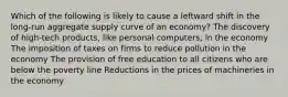 Which of the following is likely to cause a leftward shift in the long-run aggregate supply curve of an economy? The discovery of high-tech products, like personal computers, in the economy The imposition of taxes on firms to reduce pollution in the economy The provision of free education to all citizens who are below the poverty line Reductions in the prices of machineries in the economy