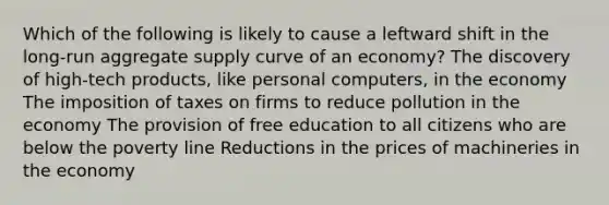 Which of the following is likely to cause a leftward shift in the long-run aggregate supply curve of an economy? The discovery of high-tech products, like personal computers, in the economy The imposition of taxes on firms to reduce pollution in the economy The provision of free education to all citizens who are below the poverty line Reductions in the prices of machineries in the economy