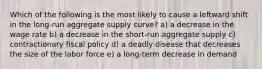 Which of the following is the most likely to cause a leftward shift in the long-run aggregate supply curve? a) a decrease in the wage rate b) a decrease in the short-run aggregate supply c) contractionary fiscal policy d) a deadly disease that decreases the size of the labor force e) a long-term decrease in demand