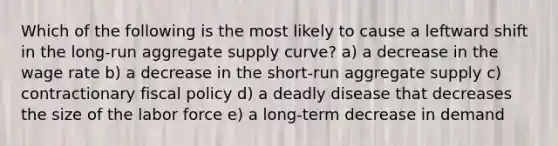 Which of the following is the most likely to cause a leftward shift in the long-run aggregate supply curve? a) a decrease in the wage rate b) a decrease in the short-run aggregate supply c) contractionary <a href='https://www.questionai.com/knowledge/kPTgdbKdvz-fiscal-policy' class='anchor-knowledge'>fiscal policy</a> d) a deadly disease that decreases the size of the labor force e) a long-term decrease in demand