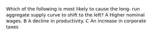 Which of the following is most likely to cause the long- run aggregate supply curve to shift to the left? A Higher nominal wages. B A decline in productivity. C An increase in corporate taxes