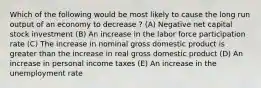 Which of the following would be most likely to cause the long run output of an economy to decrease ? (A) Negative net capital stock investment (B) An increase in the labor force participation rate (C) The increase in nominal gross domestic product is greater than the increase in real gross domestic product (D) An increase in personal income taxes (E) An increase in the unemployment rate