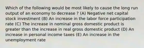 Which of the following would be most likely to cause the long run output of an economy to decrease ? (A) Negative net capital stock investment (B) An increase in the labor force participation rate (C) The increase in nominal gross domestic product is greater than the increase in real gross domestic product (D) An increase in personal income taxes (E) An increase in the unemployment rate