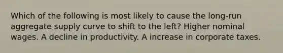 Which of the following is most likely to cause the long-run aggregate supply curve to shift to the left? Higher nominal wages. A decline in productivity. A increase in corporate taxes.