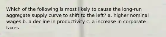 Which of the following is most likely to cause the long-run aggregate supply curve to shift to the left? a. higher nominal wages b. a decline in productivity c. a increase in corporate taxes