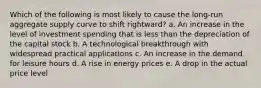 Which of the following is most likely to cause the long-run aggregate supply curve to shift rightward?​ a. An increase in the level of investment spending that is less than the depreciation of the capital stock​ b. A technological breakthrough with widespread practical applications​ c. An increase in the demand for leisure hours​ d.​ A rise in energy prices e. A drop in the actual price level