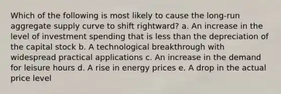 Which of the following is most likely to cause the long-run aggregate supply curve to shift rightward?​ a. An increase in the level of investment spending that is less than the depreciation of the capital stock​ b. A technological breakthrough with widespread practical applications​ c. An increase in the demand for leisure hours​ d.​ A rise in energy prices e. A drop in the actual price level