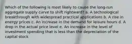 ​Which of the following is most likely to cause the long-run aggregate supply curve to shift rightward? a. ​A technological breakthrough with widespread practical applications b. ​A rise in energy prices c. ​An increase in the demand for leisure hours d. ​A drop in the actual price level e. ​An increase in the level of investment spending that is less than the depreciation of the capital stock