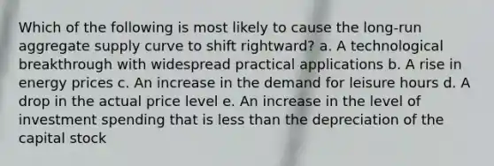 ​Which of the following is most likely to cause the long-run aggregate supply curve to shift rightward? a. ​A technological breakthrough with widespread practical applications b. ​A rise in energy prices c. ​An increase in the demand for leisure hours d. ​A drop in the actual price level e. ​An increase in the level of investment spending that is <a href='https://www.questionai.com/knowledge/k7BtlYpAMX-less-than' class='anchor-knowledge'>less than</a> the depreciation of the capital stock