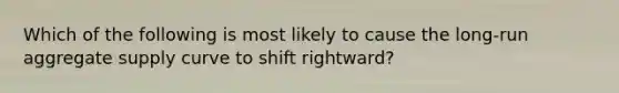 Which of the following is most likely to cause the long-run aggregate supply curve to shift rightward?​