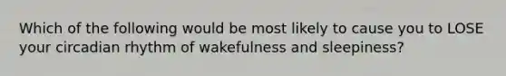 Which of the following would be most likely to cause you to LOSE your circadian rhythm of wakefulness and sleepiness?