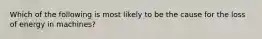 Which of the following is most likely to be the cause for the loss of energy in machines?