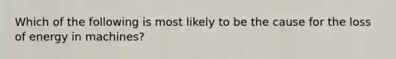 Which of the following is most likely to be the cause for the loss of energy in machines?