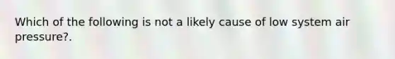 Which of the following is not a likely cause of low system air pressure?.