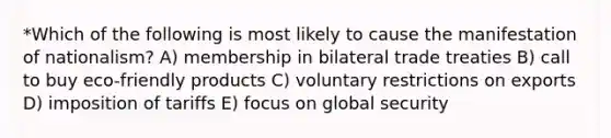 *Which of the following is most likely to cause the manifestation of nationalism? A) membership in bilateral trade treaties B) call to buy eco-friendly products C) voluntary restrictions on exports D) imposition of tariffs E) focus on global security